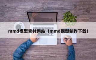 天水mmd模型素材网站（mmd模型制作下载）